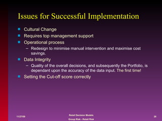 Issues for Successful Implementation Cultural Change Requires top management support Operational process Redesign to minimise manual intervention and maximise cost savings. Data Integrity Quality of the overall decisions, and subsequently the Portfolio, is dependant upon the accuracy of the data input.  The first time! Setting the Cut-off score correctly 