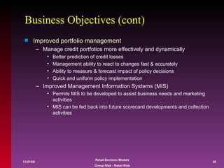Business Objectives (cont) Improved portfolio management Manage credit portfolios more effectively and dynamically Better prediction of credit losses Management ability to react to changes fast & accurately  Ability to measure & forecast impact of policy decisions Quick and uniform policy implementation Improved Management Information Systems (MIS) Permits MIS to be developed to assist business needs and marketing  activities MIS can be fed back into future scorecard developments and collection activities 
