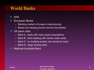 World Banks ANZ European Banks Banking market in Europe is restructuring Banks are merging across country boundaries UK bank visits Bank A - bank with many recent acquisitions Bank B - bank dealing with mainly credit cards Bank C - ex building society now owned by bank Bank D - large diverse bank National Australia Bank 