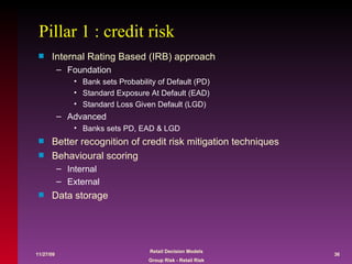 Pillar 1 : credit risk Internal Rating Based (IRB) approach Foundation Bank sets Probability of Default (PD) Standard Exposure At Default (EAD) Standard Loss Given Default (LGD) Advanced Banks sets PD, EAD & LGD Better recognition of credit risk mitigation techniques Behavioural scoring Internal External  Data storage 