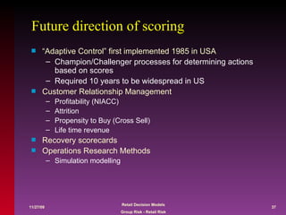 Future direction of scoring “Adaptive Control” first implemented 1985 in USA Champion/Challenger processes for determining actions based on scores Required 10 years to be widespread in US Customer Relationship Management Profitability (NIACC) Attrition Propensity to Buy (Cross Sell)  Life time revenue Recovery scorecards Operations Research Methods Simulation modelling 
