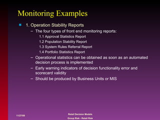 Monitoring Examples 1. Operation Stability Reports  The four types of front end monitoring reports: 1.1 Approval Statistics Report 1.2 Population Stability Report 1.3 System Rules Referral Report 1.4 Portfolio Statistics Report Operational statistics can be obtained as soon as an automated decision process is implemented Early warning indicators of decision functionality error and scorecard validity Should be produced by Business Units or MIS 