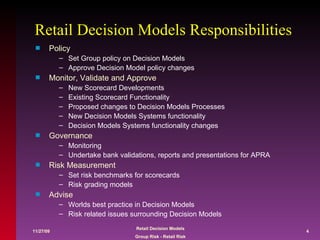 Retail Decision Models Responsibilities  Policy Set Group policy on Decision Models Approve Decision Model policy changes Monitor, Validate and Approve New Scorecard Developments Existing Scorecard Functionality Proposed changes to Decision Models Processes New Decision Models Systems functionality  Decision Models Systems functionality changes Governance Monitoring Undertake bank validations, reports and presentations for APRA Risk Measurement Set risk benchmarks for scorecards Risk grading models Advise Worlds best practice in Decision Models Risk related issues surrounding Decision Models 