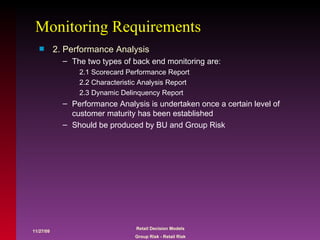 Monitoring Requirements 2. Performance Analysis The two types of back end monitoring are: 2.1 Scorecard Performance Report 2.2 Characteristic Analysis Report 2.3 Dynamic Delinquency Report Performance Analysis is undertaken once a certain level of customer maturity has been established Should be produced by BU and Group Risk 