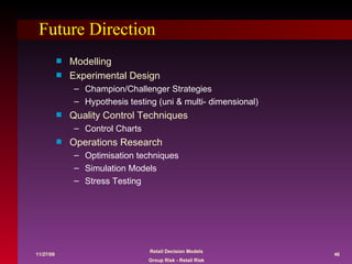 Future Direction Modelling Experimental Design Champion/Challenger Strategies Hypothesis testing (uni & multi- dimensional) Quality Control Techniques Control Charts Operations Research Optimisation techniques Simulation Models Stress Testing 