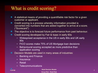 What is credit scoring? A statistical means of providing a quantifiable risk factor for a given customer or applicant. Credit scoring is a process whereby information provided is converted into numbers that are added together to arrive at a score. (“Scorecard”) The objective is to forecast future performance from past behaviour. Credit scoring developed by Fair & Isaac in early 60s Widespread acceptance in the US in early 80s and UK early 90s FICO scores make 75% of US Mortgage loan decisions Behavioural scoring accepted as more predictive than application scoring Decision Models are used in many areas of industries: Banking and Finance Insurance Retail Telecommunications 