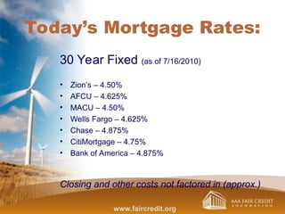 Today’s Mortgage Rates:
30 Year Fixed (as of 7/16/2010)
• Zion’s – 4.50%
• AFCU – 4.625%
• MACU – 4.50%
• Wells Fargo – 4.625%
• Chase – 4.875%
• CitiMortgage – 4.75%
• Bank of America – 4.875%
Closing and other costs not factored in (approx.)
www.faircredit.org
 