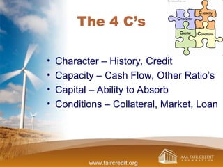 The 4 C’s
• Character – History, Credit
• Capacity – Cash Flow, Other Ratio’s
• Capital – Ability to Absorb
• Conditions – Collateral, Market, Loan
www.faircredit.org
 