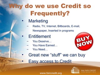 Why do we use Credit so
Frequently?
• Marketing
– Radio, TV, Internet, Billboards, E-mail,
Newspaper, Inserted in programs
• Entitlement
– You Deserve…
– You Have Earned…
– You Need…
• Great new “stuff” we can buy
• Easy access to Credit
www.faircredit.org
 