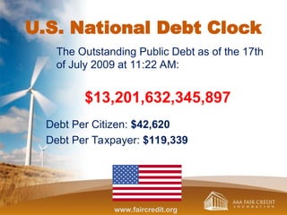 U.S. National Debt Clock
The Outstanding Public Debt as of the 17th
of July 2009 at 11:22 AM:
$13,201,632,345,897
Debt Per Citizen: $42,620
Debt Per Taxpayer: $119,339
www.faircredit.org
 