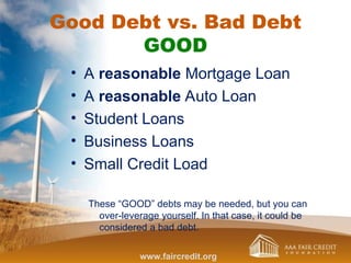 Good Debt vs. Bad Debt
GOOD
• A reasonable Mortgage Loan
• A reasonable Auto Loan
• Student Loans
• Business Loans
• Small Credit Load
These “GOOD” debts may be needed, but you can
over-leverage yourself. In that case, it could be
considered a bad debt.
www.faircredit.org
 