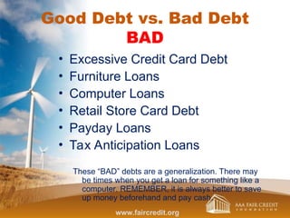 Good Debt vs. Bad Debt
BAD
• Excessive Credit Card Debt
• Furniture Loans
• Computer Loans
• Retail Store Card Debt
• Payday Loans
• Tax Anticipation Loans
These “BAD” debts are a generalization. There may
be times when you get a loan for something like a
computer. REMEMBER, it is always better to save
up money beforehand and pay cash.
www.faircredit.org
 