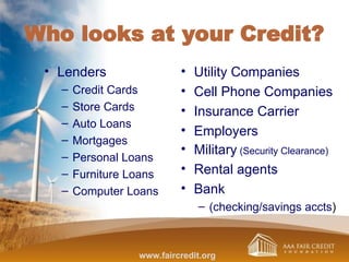 Who looks at your Credit?
• Lenders
– Credit Cards
– Store Cards
– Auto Loans
– Mortgages
– Personal Loans
– Furniture Loans
– Computer Loans
• Utility Companies
• Cell Phone Companies
• Insurance Carrier
• Employers
• Military (Security Clearance)
• Rental agents
• Bank
– (checking/savings accts)
www.faircredit.org
 