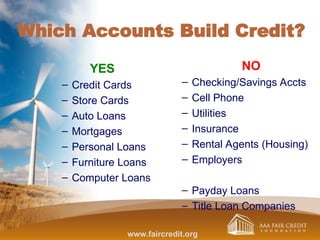 Which Accounts Build Credit?
YES
– Credit Cards
– Store Cards
– Auto Loans
– Mortgages
– Personal Loans
– Furniture Loans
– Computer Loans
NO
– Checking/Savings Accts
– Cell Phone
– Utilities
– Insurance
– Rental Agents (Housing)
– Employers
– Payday Loans
– Title Loan Companies
www.faircredit.org
 