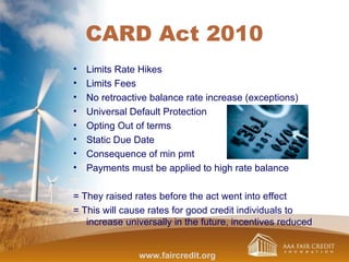 CARD Act 2010
• Limits Rate Hikes
• Limits Fees
• No retroactive balance rate increase (exceptions)
• Universal Default Protection
• Opting Out of terms
• Static Due Date
• Consequence of min pmt
• Payments must be applied to high rate balance
= They raised rates before the act went into effect
= This will cause rates for good credit individuals to
increase universally in the future, incentives reduced
www.faircredit.org
 
