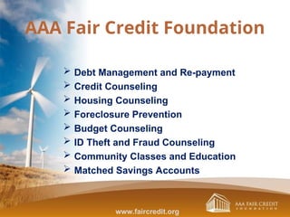 AAA Fair Credit Foundation
 Debt Management and Re-payment
 Credit Counseling
 Housing Counseling
 Foreclosure Prevention
 Budget Counseling
 ID Theft and Fraud Counseling
 Community Classes and Education
 Matched Savings Accounts
www.faircredit.org
 
