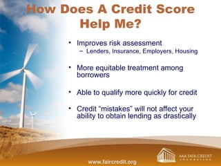How Does A Credit Score
Help Me?
• Improves risk assessment
– Lenders, Insurance, Employers, Housing
• More equitable treatment among
borrowers
• Able to qualify more quickly for credit
• Credit “mistakes” will not affect your
ability to obtain lending as drastically
www.faircredit.org
 