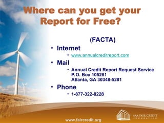Where can you get your
Report for Free?
(FACTA)
• Internet
• www.annualcreditreport.com
• Mail
• Annual Credit Report Request Service
P.O. Box 105281
Atlanta, GA 30348-5281
• Phone
• 1-877-322-8228
www.faircredit.org
 