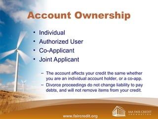 Account Ownership
• Individual
• Authorized User
• Co-Applicant
• Joint Applicant
– The account affects your credit the same whether
you are an individual account holder, or a co-app.
– Divorce proceedings do not change liability to pay
debts, and will not remove items from your credit.
www.faircredit.org
 