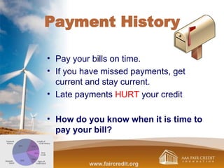 Payment History
• Pay your bills on time.
• If you have missed payments, get
current and stay current.
• Late payments HURT your credit
• How do you know when it is time to
pay your bill?
www.faircredit.org
 