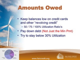 Amounts Owed
• Keep balances low on credit cards
and other “revolving credit”
– 50 / 75 / 100% Utilization Ratio’s
• Pay down debt (Not Just the Min Pmt)
• Try to stay below 30% Utilization
www.faircredit.org
 