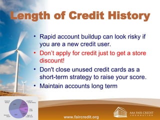 Length of Credit History
• Rapid account buildup can look risky if
you are a new credit user.
• Don’t apply for credit just to get a store
discount!
• Don't close unused credit cards as a
short-term strategy to raise your score.
• Maintain accounts long term
www.faircredit.org
 