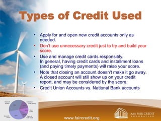 Types of Credit Used
• Apply for and open new credit accounts only as
needed.
• Don’t use unnecessary credit just to try and build your
score.
• Use and manage credit cards responsibly.
In general, having credit cards and installment loans
(and paying timely payments) will raise your score.
• Note that closing an account doesn't make it go away.
A closed account will still show up on your credit
report, and may be considered by the score.
• Credit Union Accounts vs. National Bank accounts
www.faircredit.org
 