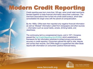 Modern Credit Reporting
Credit reporting was born more than 100 ago, when small retail merchants
banded together to trade financial information about their customers. The
merchant associations then turned into small credit bureaus, which later
consolidated into larger ones with the advent of computerization.
By the 1960s, CRAs back then reported only negative financial information
as well as "lifestyle" information culled from newspapers and other sources
-- information such as social habits, arrests, drinking habits, and
cleanliness.
The controversy led to a congressional inquiry, and in 1971, Congress
passed the Fair Credit Reporting Act (FCRA), which established a
framework for fair information practices to protect privacy and promote
accuracy in credit reporting. Consumers gained the right to view, dispute
and correct their records, and CRAs began to supplement the often-bleak
reports with information on consumers' positive financial history.
www.faircredit.org
 