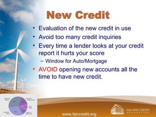 New Credit
• Evaluation of the new credit in use
• Avoid too many credit inquiries
• Every time a lender looks at your credit
report it hurts your score
– Window for Auto/Mortgage
• AVOID opening new accounts all the
time to have new credit.
www.faircredit.org
 