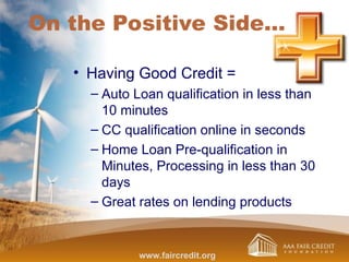 On the Positive Side…
• Having Good Credit =
– Auto Loan qualification in less than
10 minutes
– CC qualification online in seconds
– Home Loan Pre-qualification in
Minutes, Processing in less than 30
days
– Great rates on lending products
www.faircredit.org
 