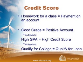 Credit Score
• Homework for a class = Payment on
an account
• Good Grade = Positive Account
This leads to:
High GPA = High Credit Score
This leads to:
Qualify for College = Qualify for Loan
www.faircredit.org
 