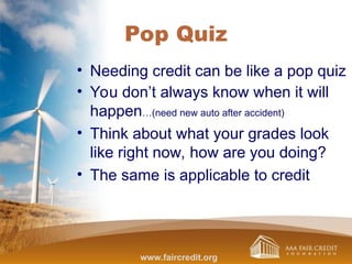 Pop Quiz
• Needing credit can be like a pop quiz
• You don’t always know when it will
happen…(need new auto after accident)
• Think about what your grades look
like right now, how are you doing?
• The same is applicable to credit
www.faircredit.org
 