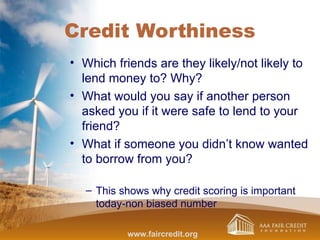 Credit Worthiness
• Which friends are they likely/not likely to
lend money to? Why?
• What would you say if another person
asked you if it were safe to lend to your
friend?
• What if someone you didn’t know wanted
to borrow from you?
– This shows why credit scoring is important
today-non biased number
www.faircredit.org
 