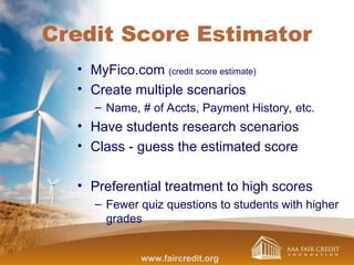 Credit Score Estimator
• MyFico.com (credit score estimate)
• Create multiple scenarios
– Name, # of Accts, Payment History, etc.
• Have students research scenarios
• Class - guess the estimated score
• Preferential treatment to high scores
– Fewer quiz questions to students with higher
grades
www.faircredit.org
 
