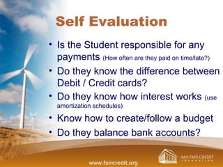 Self Evaluation
• Is the Student responsible for any
payments (How often are they paid on time/late?)
• Do they know the difference between
Debit / Credit cards?
• Do they know how interest works (use
amortization schedules)
• Know how to create/follow a budget
• Do they balance bank accounts?
www.faircredit.org
 