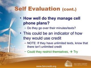 Self Evaluation (cont.)
• How well do they manage cell
phone plans?
– Do they go over their minutes/texts?
• This could be an indicator of how
they would use credit
– NOTE: If they have unlimited texts, know that
there isn’t unlimited credit
– Could they restrict themselves,  Try
www.faircredit.org
 