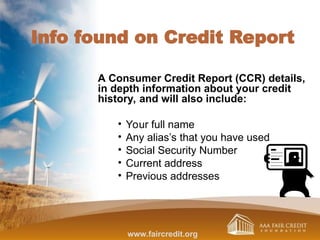 Info found on Credit Report
A Consumer Credit Report (CCR) details,
in depth information about your credit
history, and will also include:
• Your full name
• Any alias’s that you have used
• Social Security Number
• Current address
• Previous addresses
www.faircredit.org
 