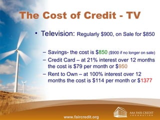 The Cost of Credit - TV
• Television: Regularly $900, on Sale for $850
– Savings- the cost is $850 ($900 if no longer on sale)
– Credit Card – at 21% interest over 12 months
the cost is $79 per month or $950
– Rent to Own – at 100% interest over 12
months the cost is $114 per month or $1377
www.faircredit.org
 
