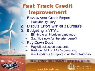 Fast Track Credit
Improvement
1. Review your Credit Report
– Provided by Ivory
2. Dispute Errors with all 3 Bureau’s
3. Budgeting is VITAL
– Eliminate all frivolous expenses
– Sacrifice now for the later benefit
4. Pay Down Debt
– Pay off collection accounts
– Reduce debt on LOC’s (below 30%)
– Ask Creditors to report to all three bureaus
DO NOT OPEN OR CLOSE ACCOUNTS DURING THIS PROCESS
www.faircredit.org
 