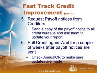 Fast Track Credit
Improvement (cont.)
5. Request Payoff notices from
Creditors
– Send a copy of the payoff notice to all
credit bureaus and ask them to
update your report
6. Pull Credit again Wait for a couple
of weeks after payoff notices are
sent
– Check AnnualCR to make sure
updates are made
www.faircredit.org
 