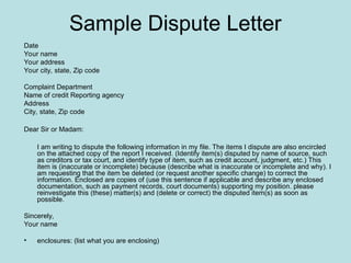 Sample Dispute Letter
Date
Your name
Your address
Your city, state, Zip code
Complaint Department
Name of credit Reporting agency
Address
City, state, Zip code
Dear Sir or Madam:
I am writing to dispute the following information in my file. The items I dispute are also encircled
on the attached copy of the report I received. (Identify item(s) disputed by name of source, such
as creditors or tax court, and identify type of item, such as credit account, judgment, etc.) This
item is (inaccurate or incomplete) because (describe what is inaccurate or incomplete and why). I
am requesting that the item be deleted (or request another specific change) to correct the
information. Enclosed are copies of (use this sentence if applicable and describe any enclosed
documentation, such as payment records, court documents) supporting my position. please
reinvestigate this (these) matter(s) and (delete or correct) the disputed item(s) as soon as
possible.
Sincerely,
Your name
• enclosures: (list what you are enclosing)
 