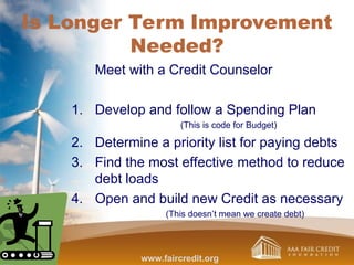 Is Longer Term Improvement
Needed?
Meet with a Credit Counselor
1. Develop and follow a Spending Plan
(This is code for Budget)
2. Determine a priority list for paying debts
3. Find the most effective method to reduce
debt loads
4. Open and build new Credit as necessary
(This doesn’t mean we create debt)
www.faircredit.org
 