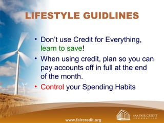 LIFESTYLE GUIDLINES
• Don’t use Credit for Everything,
learn to save!
• When using credit, plan so you can
pay accounts off in full at the end
of the month.
• Control your Spending Habits
www.faircredit.org
 