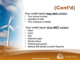 (Cont’d)
Your credit report may also contain:
• Your phone number
• Age/date of birth
• Your employer’s details
Your credit report does NOT contain:
• Race
• Color
• Sex
• National origin
• Marital status
• Political persuasion
• Medical Bill Details (Lender Reports)
www.faircredit.org
 