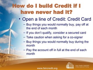 How do I build Credit if I
have never had it?
• Open a line of Credit: Credit Card
– Buy things you would normally buy, pay off at
the end of each month
– If you don’t qualify, consider a secured card
– Take caution when asking for a co-signer
– Buy things you would normally buy during the
month
– Pay the account off in full at the end of each
month
www.faircredit.org
 