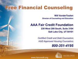 Free Financial Counseling
Will VanderToolen
Director of Counseling and Education
AAA Fair Credit Foundation
230 West 200 South, Suite 3104
Salt Lake City, UT 84101
Certified Credit and Debt Counselors
HUD Approved Housing Counselors
800-351-4195
www.faircredit.org
 