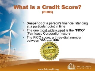What is a Credit Score?
(FICO)
• Snapshot of a person's financial standing
at a particular point in time
• The one most widely used is the "FICO"
(Fair Isaac Corporation) score
• The FICO score, a three-digit number
between 300 and 850
www.faircredit.org
 