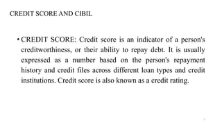 CREDIT SCORE AND CIBIL
1
• CREDIT SCORE: Credit score is an indicator of a person's
creditworthiness, or their ability to repay debt. It is usually
expressed as a number based on the person's repayment
history and credit files across different loan types and credit
institutions. Credit score is also known as a credit rating.
 