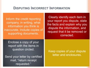 DISPUTING INCORRECT INFORMATION
Inform the credit reporting
company, in writing, what
information you think is
inaccurate. Include copies of
supporting documents.
Clearly identify each item in
your report you dispute, state
the facts and explain why you
dispute the information, and
request that it be removed or
corrected.
Enclose a copy of your
report with the items in
question circled.
Send your letter by certified
mail, “return receipt
requested.”
Keep copies of your dispute
letter and enclosures.
 