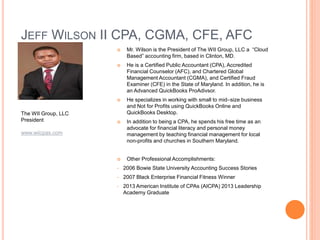 JEFF WILSON II CPA, CGMA, CFE, AFC
 Mr. Wilson is the President of The WII Group, LLC a “Cloud
Based” accounting firm, based in Clinton, MD.
 He is a Certified Public Accountant (CPA), Accredited
Financial Counselor (AFC), and Chartered Global
Management Accountant (CGMA), and Certified Fraud
Examiner (CFE) in the State of Maryland. In addition, he is
an Advanced QuickBooks ProAdivsor.
 He specializes in working with small to mid–size business
and Not for Profits using QuickBooks Online and
QuickBooks Desktop.
 In addition to being a CPA, he spends his free time as an
advocate for financial literacy and personal money
management by teaching financial management for local
non-profits and churches in Southern Maryland.
 Other Professional Accomplishments:
• 2006 Bowie State University Accounting Success Stories
• 2007 Black Enterprise Financial Fitness Winner
• 2013 American Institute of CPAs (AICPA) 2013 Leadership
Academy Graduate
The WII Group, LLC
President
www.wiicpas.com
 